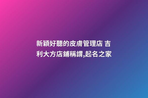 新穎好聽的皮膚管理店 吉利大方店鋪稱謂,起名之家-第1張-店鋪起名-玄機派